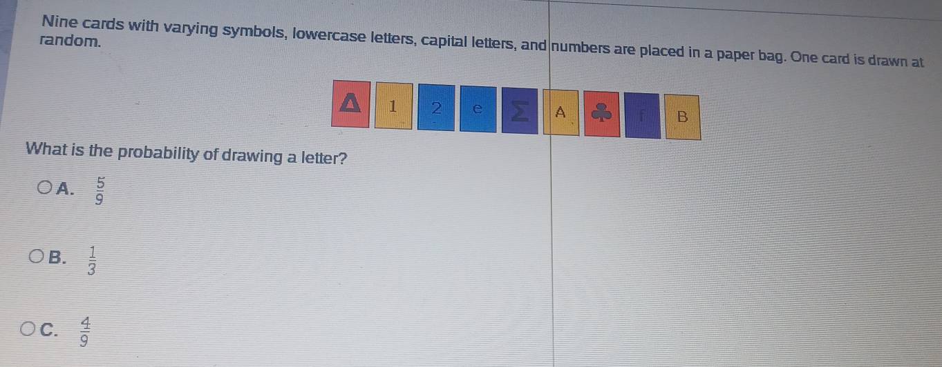 random.
Nine cards with varying symbols, lowercase letters, capital letters, and numbers are placed in a paper bag. One card is drawn at
1 2 e A f B
What is the probability of drawing a letter?
A.  5/9 
B.  1/3 
C.  4/9 