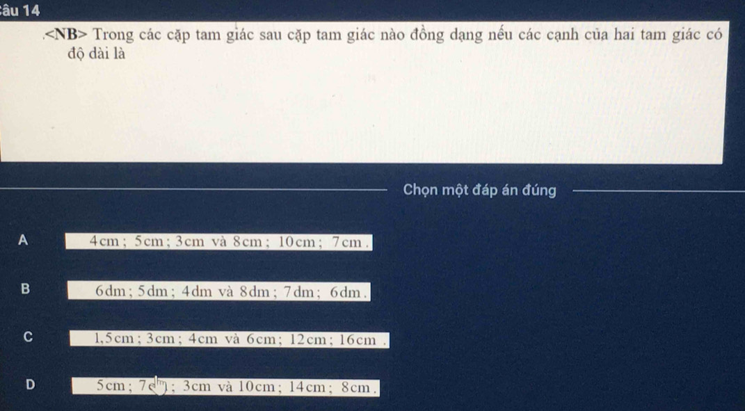 âu 14
. Trong các cặp tam giác sau cặp tam giác nào đồng dạng nếu các cạnh của hai tam giác có
độ dài là
Chọn một đáp án đúng
A 4cm; 5cm; 3cm và 8cm; 10cm; 7cm.
B 6dm; 5dm; 4dm và 8dm; 7dm; 6dm.
C 1,5cm; 3cm; 4cm và 6cm; 12cm; 16cm.
D 5cm; 7c": 3cm và 10cm; 14cm; 8cm.