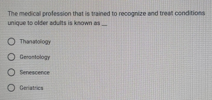 The medical profession that is trained to recognize and treat conditions
unique to older adults is known as_
Thanatology
Gerontology
Senescence
Geriatrics