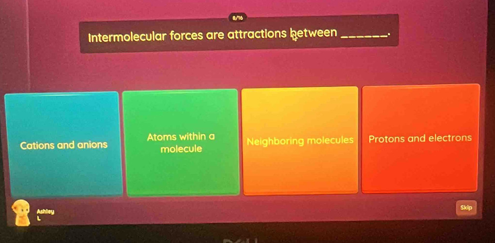 8/16
Intermolecular forces are attractions between _.
Atoms within a
Cations and anions Neighboring molecules Protons and electrons
molecule
Skip
Ashley
L