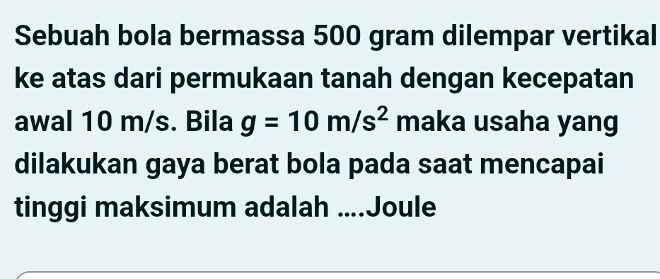 Sebuah bola bermassa 500 gram dilempar vertikal 
ke atas dari permukaan tanah dengan kecepatan 
awal 10 m/s. Bila g=10m/s^2 maka usaha yang 
dilakukan gaya berat bola pada saat mencapai 
tinggi maksimum adalah ....Joule