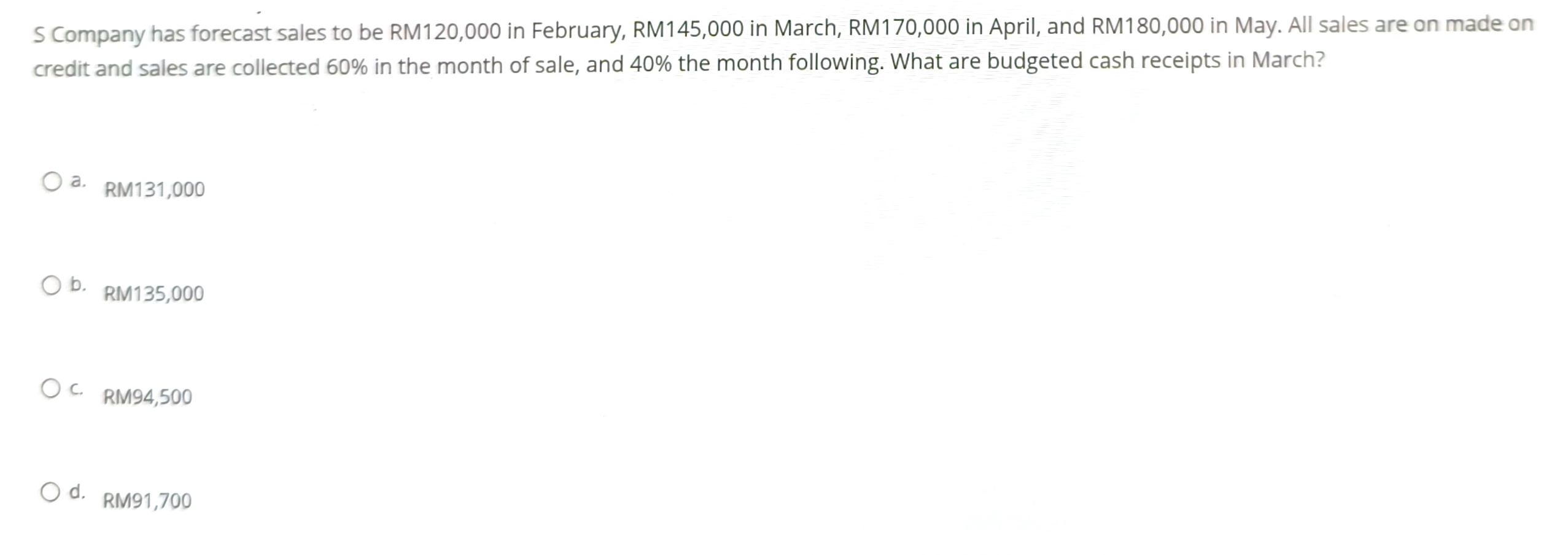 Company has forecast sales to be RM120,000 in February, RM145,000 in March, RM170,000 in April, and RM180,000 in May. All sales are on made on
credit and sales are collected 60% in the month of sale, and 40% the month following. What are budgeted cash receipts in March?
a RM131,000
b. RM135,000
C. RM94,500
d. RM91,700