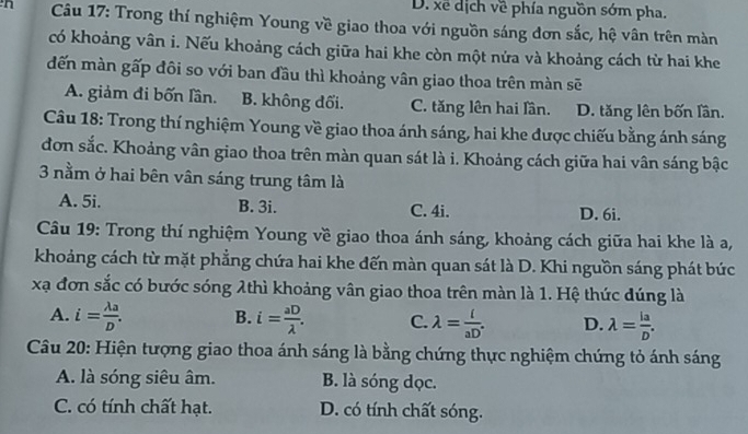 D. xế dịch về phía nguồn sớm pha.
n Câu 17: Trong thí nghiệm Young về giao thoa với nguồn sáng đơn sắc, hệ vân trên màn
có khoảng vân i. Nếu khoảng cách giữa hai khe còn một nửa và khoảng cách từ hai khe
đến màn gấp đôi so với ban đầu thì khoảng vân giao thoa trên màn sẽ
A. giảm đi bốn lần. B. không đối. C. tăng lên hai lần. D. tăng lên bốn lần.
Câu 18: Trong thí nghiệm Young về giao thoa ánh sáng, hai khe được chiếu bằng ánh sáng
đơn sắc. Khoảng vân giao thoa trên màn quan sát là i. Khoảng cách giữa hai vân sáng bậc
3 nằm ở hai bên vân sáng trung tâm là
A. 5i. B. 3i. C. 4i. D. 6i.
Câu 19: Trong thí nghiệm Young về giao thoa ánh sáng, khoảng cách giữa hai khe là a,
khoảng cách từ mặt phẳng chứa hai khe đến màn quan sát là D. Khi nguồn sáng phát bức
xạ đơn sắc có bước sóng λthì khoảng vân giao thoa trên màn là 1. Hệ thức đúng là
A. i= lambda a/D . B. i= aD/lambda  . C. lambda = l/aD . D. lambda = la/D . 
Câu 20: Hiện tượng giao thoa ánh sáng là bằng chứng thực nghiệm chứng tỏ ánh sáng
A. là sóng siêu âm. B. là sóng dọc.
C. có tính chất hạt. D. có tính chất sóng.