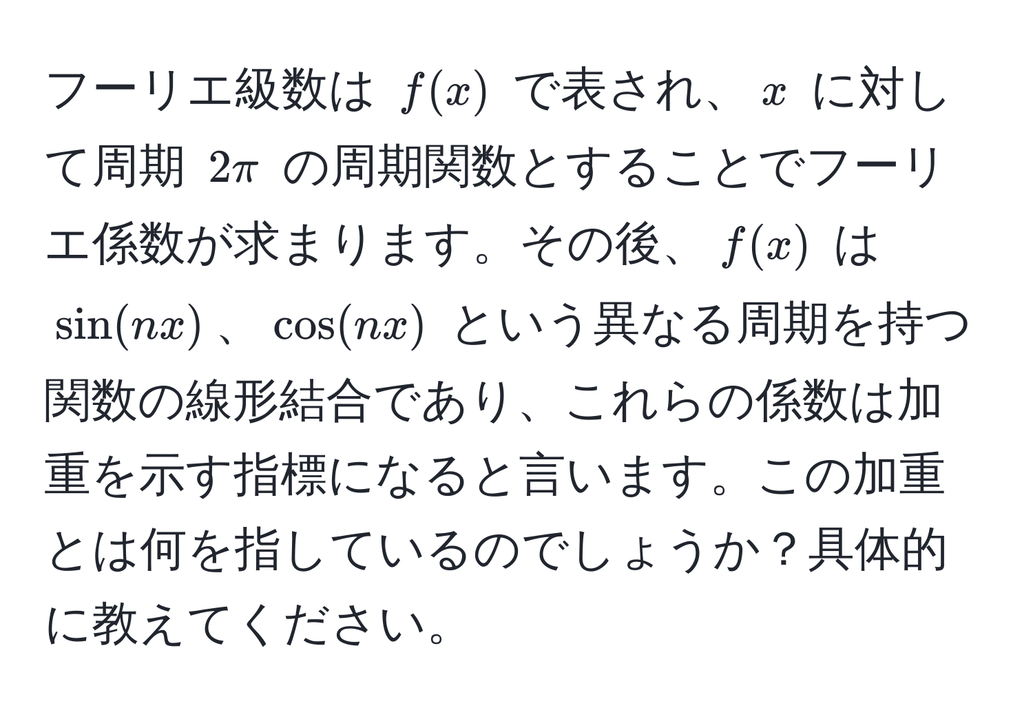 フーリエ級数は $f(x)$ で表され、$x$ に対して周期 $2π$ の周期関数とすることでフーリエ係数が求まります。その後、$f(x)$ は $sin(nx)$、$cos(nx)$ という異なる周期を持つ関数の線形結合であり、これらの係数は加重を示す指標になると言います。この加重とは何を指しているのでしょうか？具体的に教えてください。