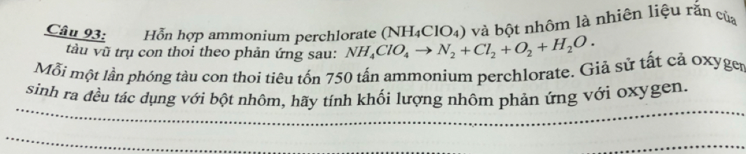 Hỗn hợp ammonium perchlorate NH_4ClO_4to N_2+Cl_2+O_2+H_2O. (NH_4ClO_4) và bột nhôm là nhiên liệu răn của 
tàu vũ trụ con thoi theo phản ứng sau: 
Mỗi một lần phóng tàu con thoi tiêu tốn 750 tấn ammonium perchlorate. Giả sử tất cả oxyger 
_ 
sinh ra đều tác dụng với bột nhôm, hãy tính khối lượng nhôm phản ứng với oxygen. 
_ 
_