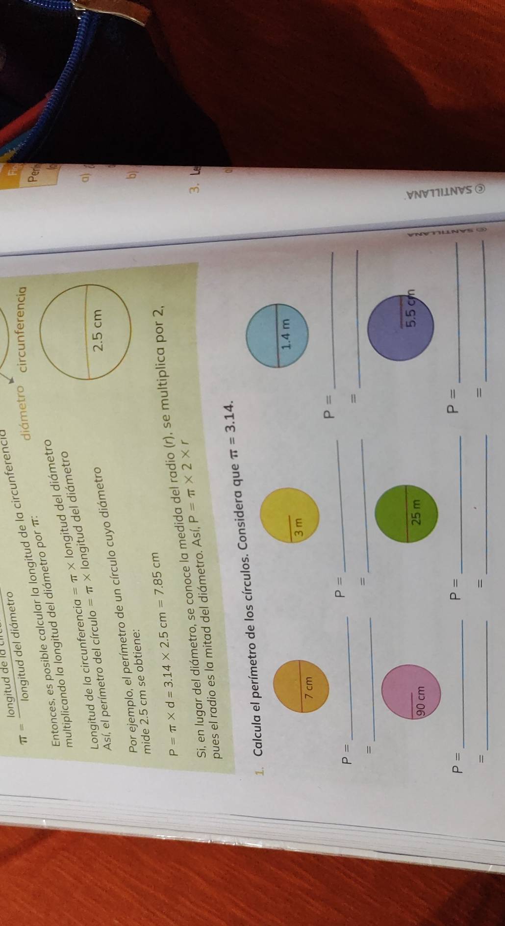 π = longituddelacme/longituddeldidmetro 
diámetro circunferencia 
Entonces, es posible calcular la longitud de la circunferencia 
multiplicando la longitud del diámetro por π : 
Peri 
Longitud de la circunferencia =π * longitud del diámetro 
a) 
Así, el perímetro del círculo =π * longitud del diámetro 
Por ejemplo, el perímetro de un círculo cuyo diámetro 
mide 2.5 cm se obtiene: 
b)
P=π * d=3.14* 2.5cm=7.85cm
Si, en lugar del diámetro, se conoce la medida del radio (r), se multiplica por 2, 
pues el radio es la mitad del diámetro. Así, P=π * 2* r
3. L 
1. Calcula el perímetro de los círculos. Considera que π =3.14. 
_ P=
P=
P= _ 
_ 
_ 
_= 
_= 
= 
_ P=
_ P=
_ P=
_= 
_= 
_= 
a