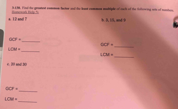 3-130. Find the greatest common factor and the least common multiple of each of the following sets of numbers. 
Homework Help * 
a. 12 and 7 b. 3, 15, and 9
_
GCF=
_
GCF=
_
LCM=
_
LCM=
c. 20 and 30
_
GCF=
_
LCM=