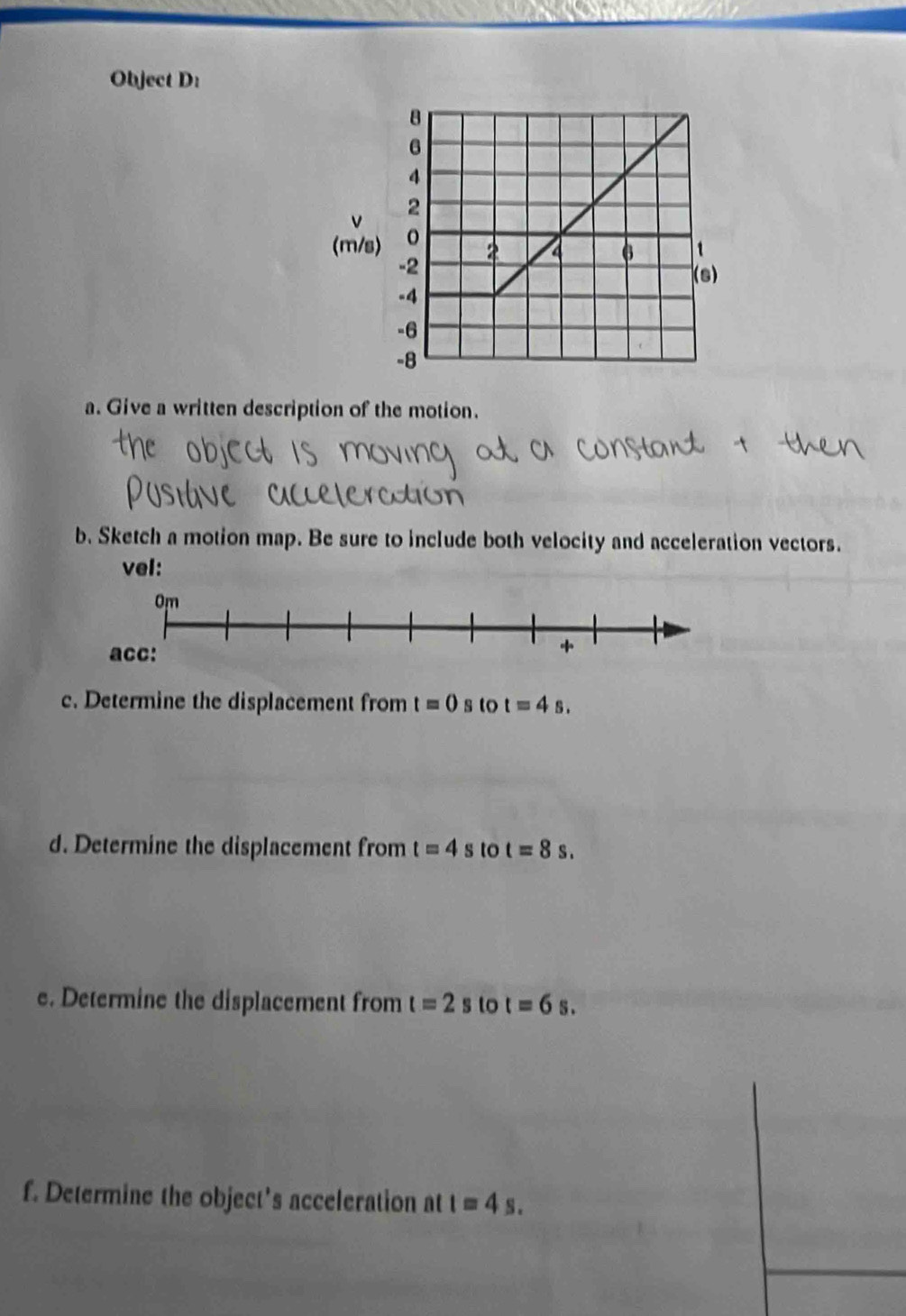 Object D:
v
(m
a. Give a written description of the motion. 
b. Sketch a motion map. Be sure to include both velocity and acceleration vectors. 
vel: 
c. Determine the displacement from t=0 s to t=4s. 
d. Determine the displacement from t=4s to t=8s. 
e. Determine the displacement from t=2s to t=6s. 
f. Determine the object's acceleration at t=4s.