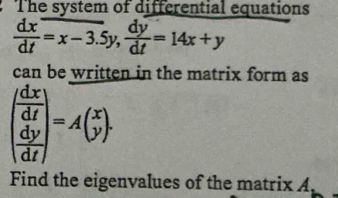 The system of differential equations
 dx/dt =x-3.5y,  dy/dt =14x+y
can be written in the matrix form as
beginpmatrix  dx/dt   dy/dt endpmatrix =Abeginpmatrix x yendpmatrix. 
Find the eigenvalues of the matrix A,
A_1