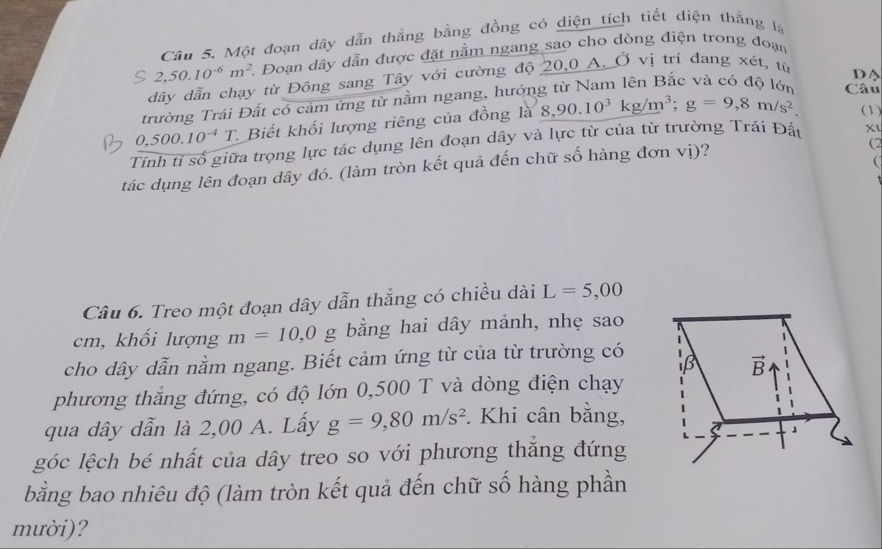 Một đoạn dây dẫn thắng bằng đồng có diện tích tiết diện thắng là
2,50.10^(-6)m^2 Đoạn dây dẫn được đặt nằm ngang sao cho dòng điện trong đoạn
dây dẫn chạy từ Đông sang Tây với cường độ 20,0 A. Ở vị trí đang xét, từ
trường Trái Đất có cảm ứng từ nằm ngang, hướng từ Nam lên Bắc và có độ lớn Câu D
0,500.10^(-4)T T. Biết khối lượng riêng của đồng là 8,90.10^3kg/m^3;g=9,8m/s^2. (1)
Tính tỉ số giữa trọng lực tác dụng lên đoạn dây và lực từ của từ trường Trái Đất
tác dụng lên đoạn dây đó. (làm tròn kết quả đến chữ số hàng đơn vị)?
(2

Câu 6. Treo một đoạn dây dẫn thắng có chiều dài L=5,00
cm, khối lượng m=10,0 g bằng hai dây mảnh, nhẹ sao
cho dây dẫn nằm ngang. Biết cảm ứng từ của từ trường có
phương thắng đứng, có độ lớn 0,500 T và dòng điện chạy
qua dây dẫn là 2,00 A. Lấy g=9,80m/s^2. Khi cân bằng,
góc lệch bé nhất của dây treo so với phương thăng đứng
bằng bao nhiêu độ (làm tròn kết quả đến chữ số hàng phần
mười)?