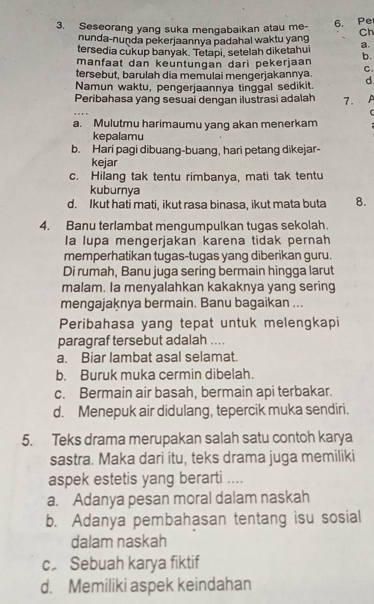 Seseorang yang suka mengabaikan atau me- 6. Pe
Ch
nunda-nuṇda pekerjaannya padahal waktu yang
tersedia cukup banyak. Tetapi, setelah diketahui a.
b.
manfaat dan keuntungan dari pekerjaan
C.
tersebut, barulah dia memulai mengerjakannya.
d
Namun waktu, pengerjaannya tinggal sedikit.
Peribahasa yang sesuai dengan ilustrasi adalah 7. A
C
a. Mulutmu harimaumu yang akan menerkam
kepalamu
b. Hari pagi dibuang-buang, hari petang dikejar-
kejar
c. Hilang tak tentu rimbanya, mati tak tentu
kuburnya
d. Ikut hati mati, ikut rasa binasa, ikut mata buta 8.
4. Banu terlambat mengumpulkan tugas sekolah.
la lupa mengerjakan karena tidak pernah
memperhatikan tugas-tugas yang diberikan guru.
Di rumah, Banu juga sering bermain hingga larut
malam. Ia menyalahkan kakaknya yang sering
mengajaknya bermain. Banu bagaikan ...
Peribahasa yang tepat untuk melengkapi
paragraf tersebut adalah ....
a. Biar lambat asal selamat.
b. Buruk muka cermin dibelah.
c. Bermain air basah, bermain api terbakar.
d. Menepuk air didulang, tepercik muka sendiri.
5. Teks drama merupakan salah satu contoh karya
sastra. Maka dari itu, teks drama juga memiliki
aspek estetis yang berarti ....
a. Adanya pesan moral dalam naskah
b. Adanya pembahasan tentang isu sosial
dalam naskah
c. Sebuah karya fiktif
d. Memiliki aspek keindahan