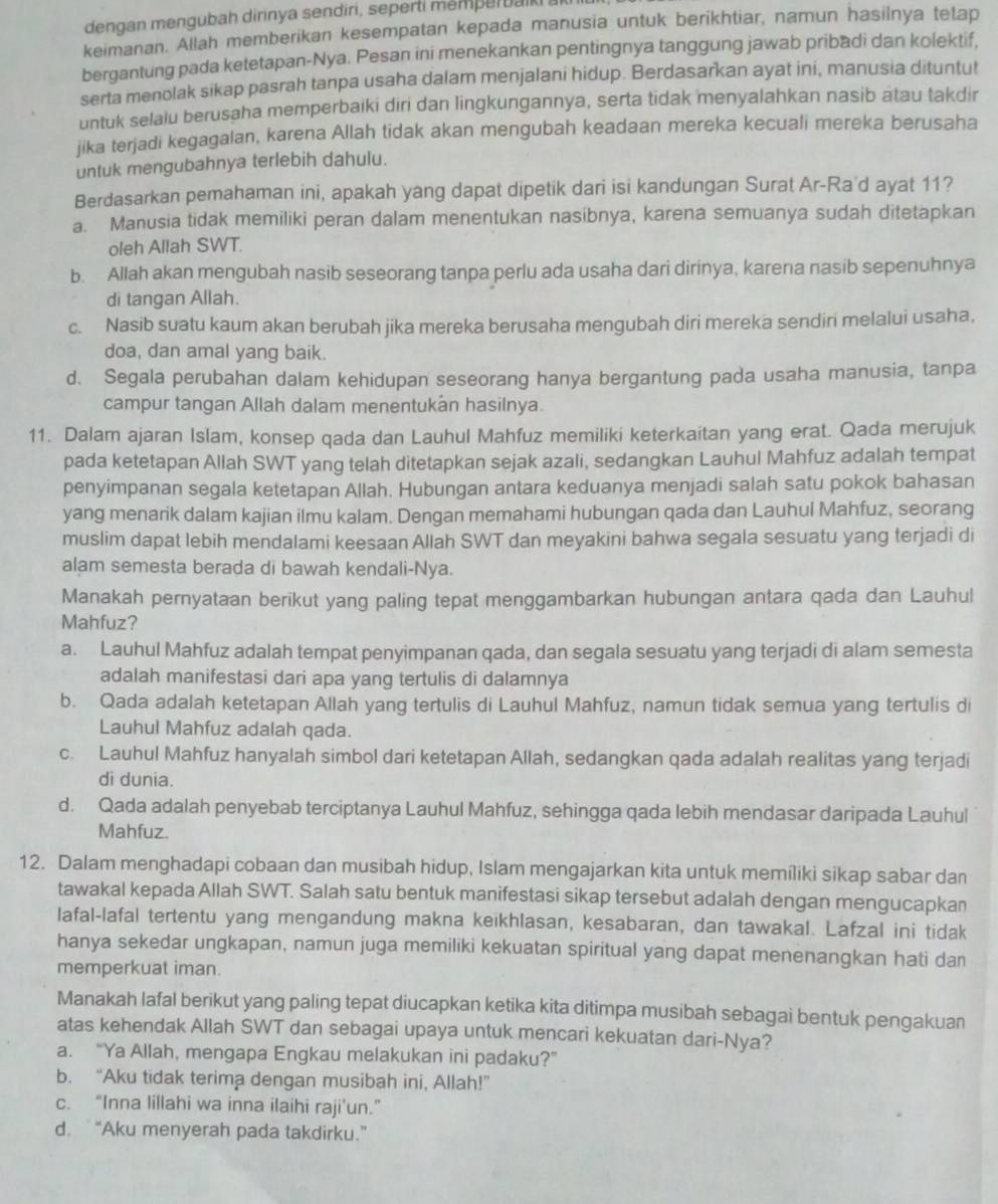 dengan mengubah dirinya sendiri, seperti memperbaiki al
keimanan. Allah memberikan kesempatan kepada manusia untuk berikhtiar, namun hasilnya tetap
bergantung pada ketetapan-Nya. Pesan ini menekankan pentingnya tanggung jawab pribadi dan kolektif,
serta menolak sikap pasrah tanpa usaha dalam menjalani hidup. Berdasarkan ayat ini, manusia dituntut
untuk selalu berusaha memperbaiki diri dan lingkungannya, serta tidak menyalahkan nasib atau takdir
jika terjadi kegagalan, karena Allah tidak akan mengubah keadaan mereka kecuali mereka berusaha
untuk mengubahnya terlebih dahulu.
Berdasarkan pemahaman ini, apakah yang dapat dipetik dari isi kandungan Surat Ar-Ra'd ayat 11?
a. Manusia tidak memiliki peran dalam menentukan nasibnya, karena semuanya sudah ditetapkan
oleh Allah SWT.
b. Allah akan mengubah nasib seseorang tanpa perlu ada usaha dari dirinya, karena nasib sepenuhnya
di tangan Allah.
c. Nasib suatu kaum akan berubah jika mereka berusaha mengubah diri mereka sendiri melalui usaha,
doa, dan amal yang baik.
d. Segala perubahan dalam kehidupan seseorang hanya bergantung pada usaha manusia, tanpa
campur tangan Allah dalam menentukan hasilnya.
11. Dalam ajaran Islam, konsep qada dan Lauhul Mahfuz memiliki keterkaitan yang erat. Qada merujuk
pada ketetapan Allah SWT yang telah ditetapkan sejak azali, sedangkan Lauhul Mahfuz adalah tempat
penyimpanan segala ketetapan Allah. Hubungan antara keduanya menjadi salah satu pokok bahasan
yang menarik dalam kajian ilmu kalam. Dengan memahami hubungan qada dan Lauhul Mahfuz, seorang
muslim dapat lebih mendalami keesaan Allah SWT dan meyakini bahwa segala sesuatu yang terjadi di
alam semesta berada di bawah kendali-Nya.
Manakah pernyataan berikut yang paling tepat menggambarkan hubungan antara qada dan Lauhul
Mahfuz?
a. Lauhul Mahfuz adalah tempat penyimpanan qada, dan segala sesuatu yang terjadi di alam semesta
adalah manifestasi dari apa yang tertulis di dalamnya
b. Qada adalah ketetapan Allah yang tertulis di Lauhul Mahfuz, namun tidak semua yang tertulis di
Lauhul Mahfuz adalah qada.
c. Lauhul Mahfuz hanyalah simbol dari ketetapan Allah, sedangkan qada adalah realitas yang terjadi
di dunia.
d. Qada adalah penyebab terciptanya Lauhul Mahfuz, sehingga qada lebih mendasar daripada Lauhul
Mahfuz.
12. Dalam menghadapi cobaan dan musibah hidup, Islam mengajarkan kita untuk memíliki sikap sabar dan
tawakal kepada Allah SWT. Salah satu bentuk manifestasi sikap tersebut adalah dengan mengucapkan
lafal-lafal tertentu yang mengandung makna keikhlasan, kesabaran, dan tawakal. Lafzal ini tidak
hanya sekedar ungkapan, namun juga memiliki kekuatan spiritual yang dapat menenangkan hati dan
memperkuat iman.
Manakah lafal berikut yang paling tepat diucapkan ketika kita ditimpa musibah sebagai bentuk pengakuan
atas kehendak Allah SWT dan sebagai upaya untuk mencari kekuatan dari-Nya?
a. “Ya Allah, mengapa Engkau melakukan ini padaku?”
b. “Aku tidak terima dengan musibah ini, Allah!”
c. “Inna lillahi wa inna ilaihi raji'un.”
d. “Aku menyerah pada takdirku.”