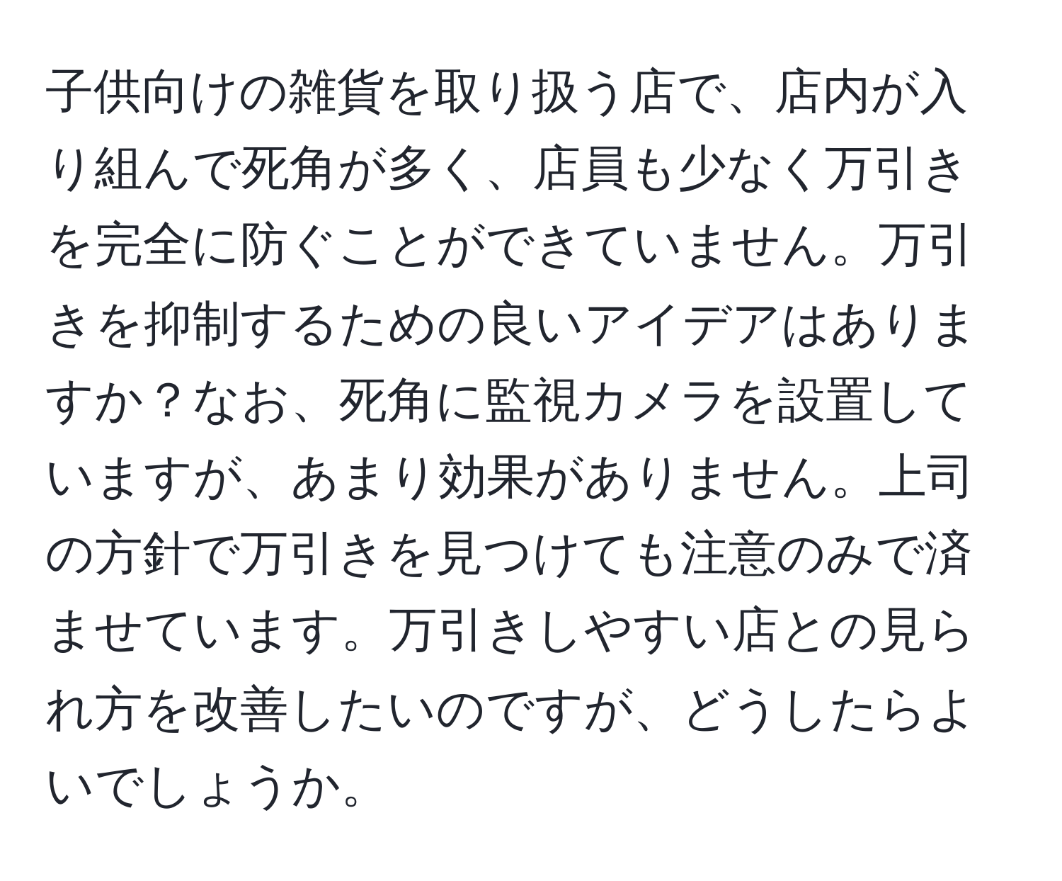 子供向けの雑貨を取り扱う店で、店内が入り組んで死角が多く、店員も少なく万引きを完全に防ぐことができていません。万引きを抑制するための良いアイデアはありますか？なお、死角に監視カメラを設置していますが、あまり効果がありません。上司の方針で万引きを見つけても注意のみで済ませています。万引きしやすい店との見られ方を改善したいのですが、どうしたらよいでしょうか。