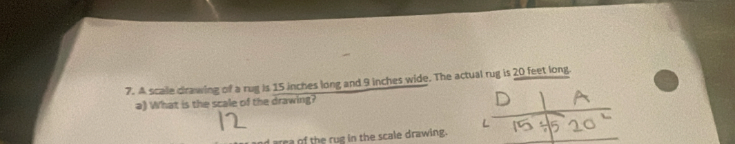 A scale crawing of a rug is 15 inches long and 9 inches wide. The actual rug is 20 feet long. 
a) What is the scale of the drawing? 
a of the rug in the scale drawing.