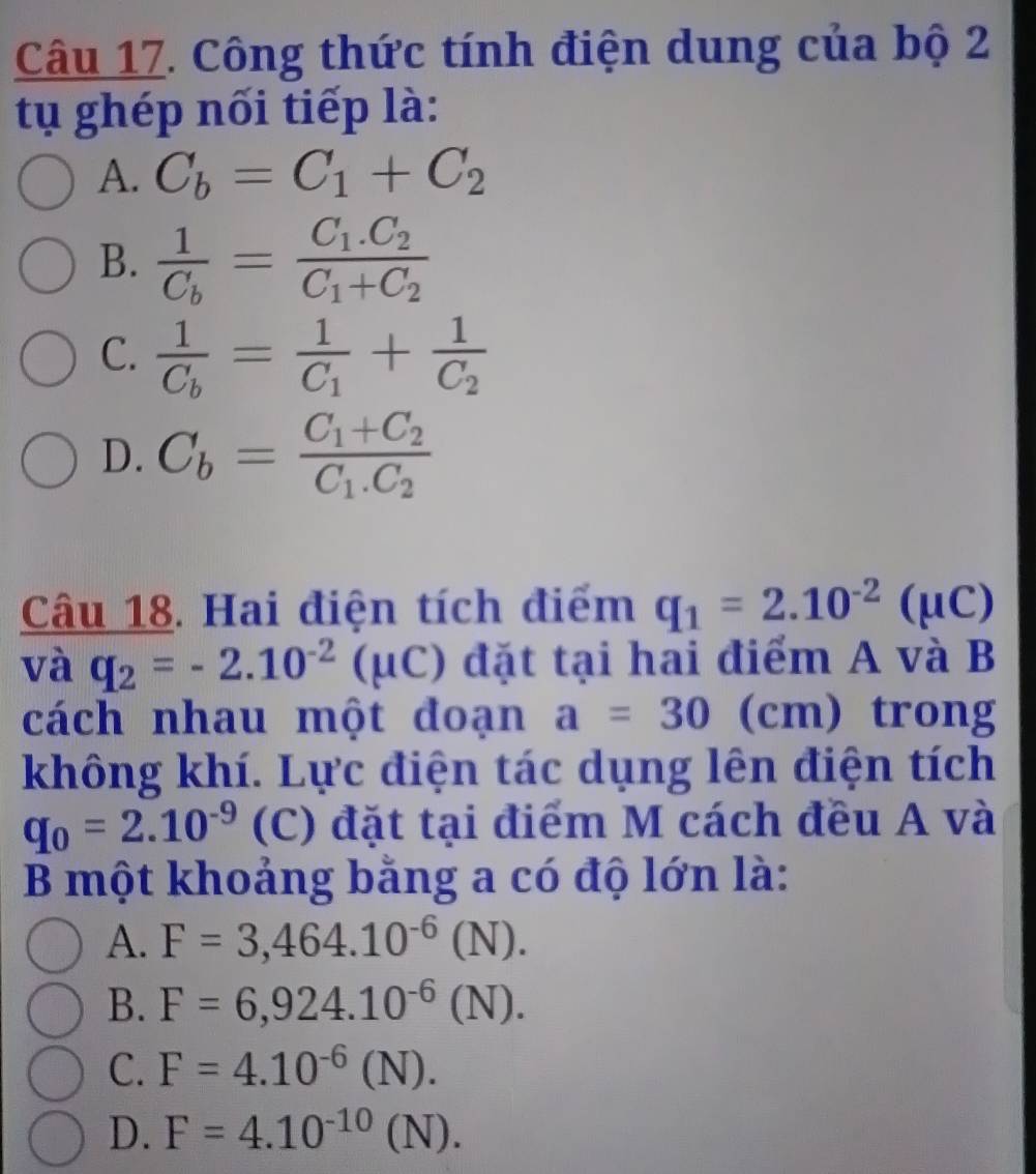 Công thức tính điện dung của bộ 2
tụ ghép nối tiếp là:
A. C_b=C_1+C_2
B. frac 1C_b=frac C_1.C_2C_1+C_2
C. frac 1C_b=frac 1C_1+frac 1C_2
D. C_b=frac C_1+C_2C_1.C_2
Câu 18. Hai điện tích điểm q_1=2.10^(-2)(mu C)
và q_2=-2.10^(-2)(mu C) đặt tại hai điểm A và B
cách nhau một đoạn a=30(cm) trong
không khí. Lực điện tác dụng lên điện tích
q_0=2.10^(-9) (C) đặt tại điểm M cách đều A và
B một khoảng bằng a có độ lớn là:
A. F=3,464.10^(-6)(N).
B. F=6,924.10^(-6)(N).
C. F=4.10^(-6)(N).
D. F=4.10^(-10)(N).