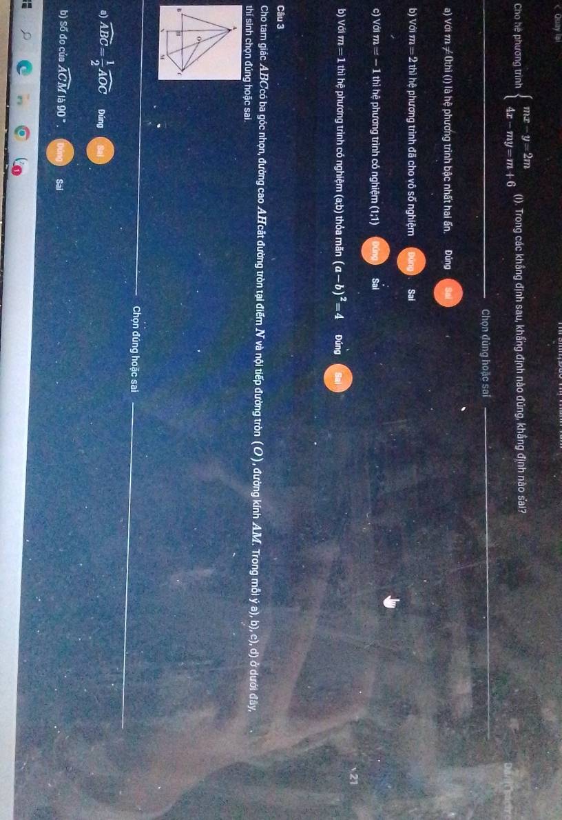 < Quay lai 
Cho hệ phương trình  beginarrayl mx-y=2m 4x-my=m+6endarray. (I). Trong các khẩng định sau, khẩng định nào đủng, khẳng định nào sai? 
Chọn đúng hoặc sai 
a) Với m ≠ 0thì (I) là hệ phương trình bậc nhất hai ấn, Đúng 
b) Với m = 2 thì hệ phương trình đã cho vô số nghiệm Sal 
c) Với π i=-1 1 thì hệ phương trình có nghiệm (1;1) Sal 
b) Với m = 1 thì hệ phương trình có nghiệm (a;b) thỏa mãn (a-b)^2=4 Đúng 
Câu 3 
Cho tam giác ABCcó ba góc nhọn, đường cao AHcắt đường tròn tại điểm N và nội tiếp đường tròn (O), đường kính AM. Trong mỗi ya )), b), c), d) ở dưới đây, 
thí sinh chọn đúng hoặc sai. 
A 
o 
n u ( 
Chọn đúng hoặc sai_ 
a) widehat ABC= 1/2 widehat AOC Đúng 
b) Số đo của widehat ACM là 90° Sai