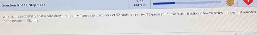 of 12. Step 1 of 1 Correct 3/12 
What is the probability that a card drawn randomly from a standard deck of 52 cards is a red two? Express your answer as a fraction in lowest terms or a decimal rounded 
to the nearest millionth.