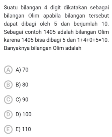 Suatu bilangan 4 digit dikatakan sebagai
bilangan Olim apabila bilangan tersebut
dapat dibagi oleh 5 dan berjumlah 10.
Sebagai contoh 1405 adalah bilangan Olim
karena 1405 bisa dibagi 5 dan 1+4+0+5=10. 
Banyaknya bilangan Olim adalah
A A) 70
B B) 80
C C) 90
D D) 100
E E) 110