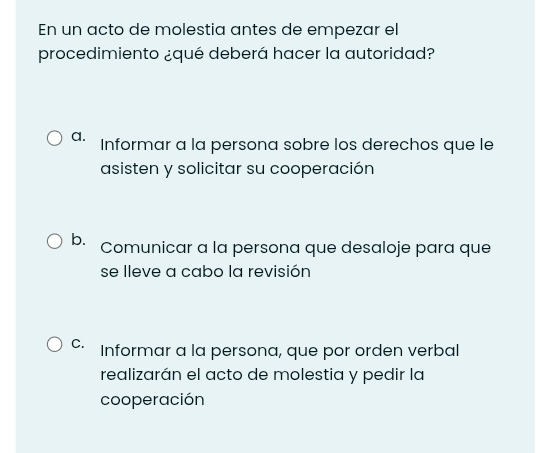 En un acto de molestia antes de empezar el
procedimiento ¿qué deberá hacer la autoridad?
a. Informar a la persona sobre los derechos que le
asisten y solicitar su cooperación
b. Comunicar a la persona que desaloje para que
se lleve a cabo la revisión
C. Informar a la persona, que por orden verbal
realizarán el acto de molestia y pedir la
cooperación