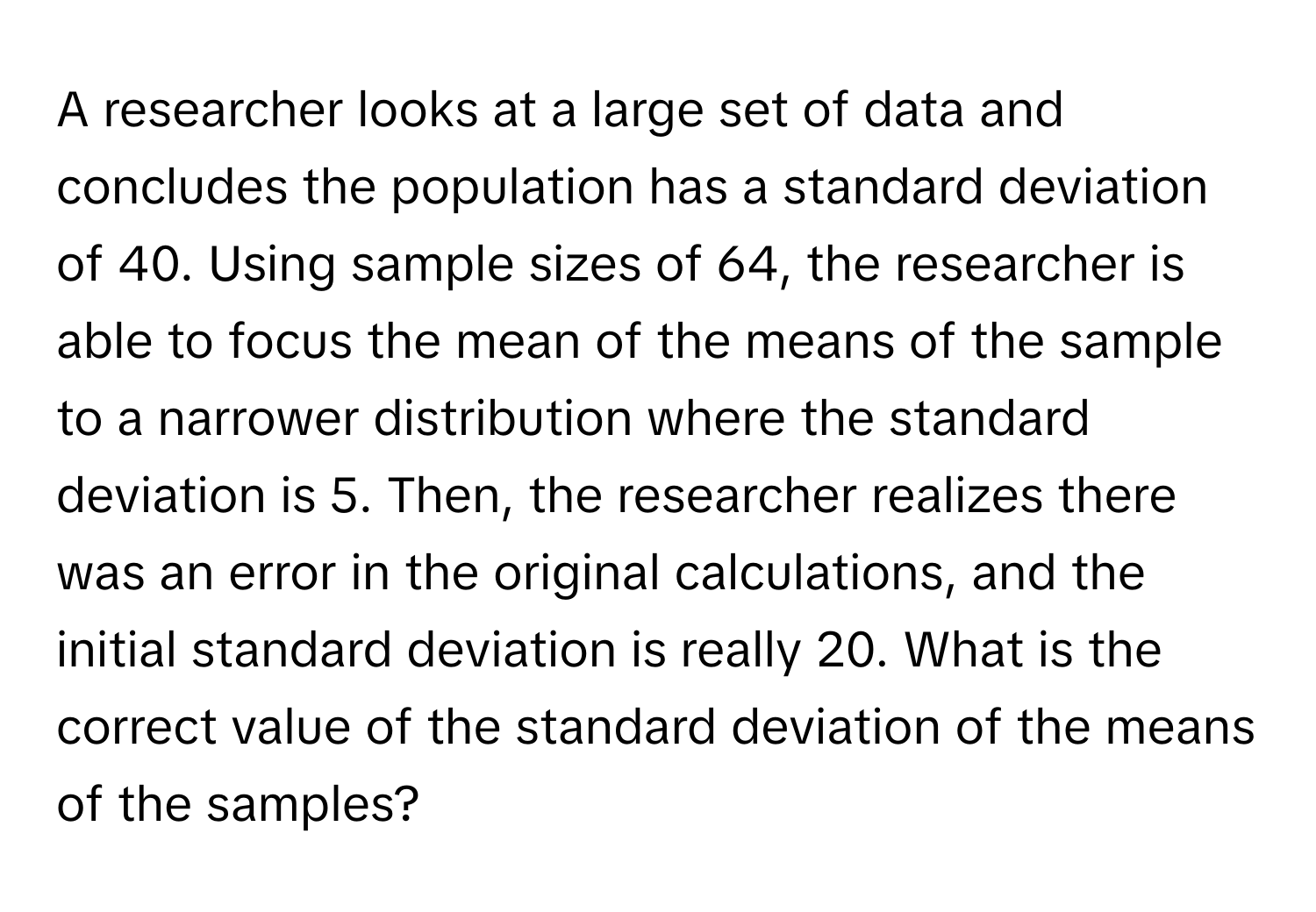 A researcher looks at a large set of data and concludes the population has a standard deviation of 40. Using sample sizes of 64, the researcher is able to focus the mean of the means of the sample to a narrower distribution where the standard deviation is 5. Then, the researcher realizes there was an error in the original calculations, and the initial standard deviation is really 20. What is the correct value of the standard deviation of the means of the samples?