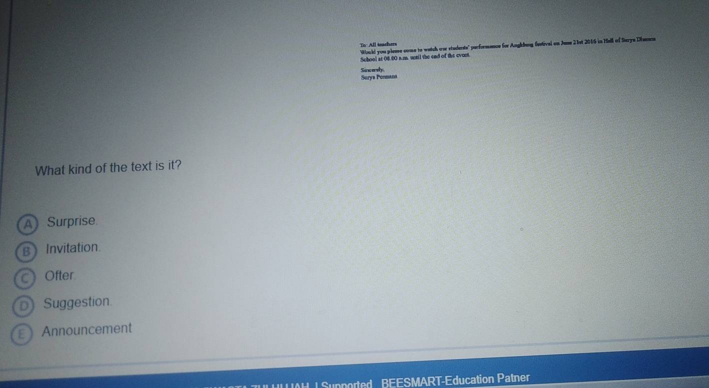 To: All teachers
Would you plesse come to watch our students" performence for Anghlung festival on Jens 21st 2016 in Hell of Surya Dhaana
School at 08.00 a.m. until the end of the event.
Sincerely.
Surys Permana
What kind of the text is it?
A Surprise.
B Invitation.
c) Ofter
D Suggestion.
E Announcement
l Supported BEESMART-Education Patner