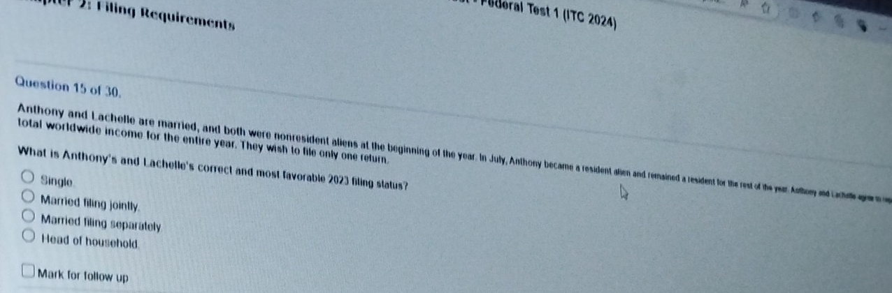 Tüderal Test 1 (ITC 2024)
e Filing Requirements
Question 15 of 30.
total worldwide income for the entire year. They wish to file only one return,
Anthony and Lachelle are married, and both were nonresident aliens at the beginning of the year. In July, Anthony became a resident alien and remained a resident for the rest of the year Afey a 
What is Anthony's and Lachelle's correct and most favorable 2023 filing status?
Single
Married filing jointly.
Married filing separately
Head of household.
Mark for follow up