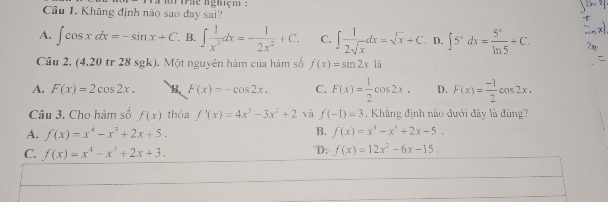 loitrác nghiệm :
Câu 1. Khẳng định nào sao đay sai?
A. ∈t cos xdx=-sin x+C. B. ∈t  1/x^3 dx=- 1/2x^2 +C. C. ∈t  1/2sqrt(x) dx=sqrt(x)+C. D. ∈t 5^xdx= 5^x/ln 5 +C. 
Câu 2. (4.20 tr 28 sgk). Một nguyên hàm của hàm số f(x)=sin 2x1a
A. F(x)=2cos 2x. B. F(x)=-cos 2x. C. F(x)= 1/2 cos 2x. D. F(x)= (-1)/2 cos 2x. 
Câu 3. Cho hàm số f(x) thỏa f'(x)=4x^3-3x^2+2 và f(-1)=3 Khắng định nào dưới đây là đúng?
A. f(x)=x^4-x^3+2x+5. B. f(x)=x^4-x^3+2x-5.
C. f(x)=x^4-x^3+2x+3.
D. f(x)=12x^2-6x-15.