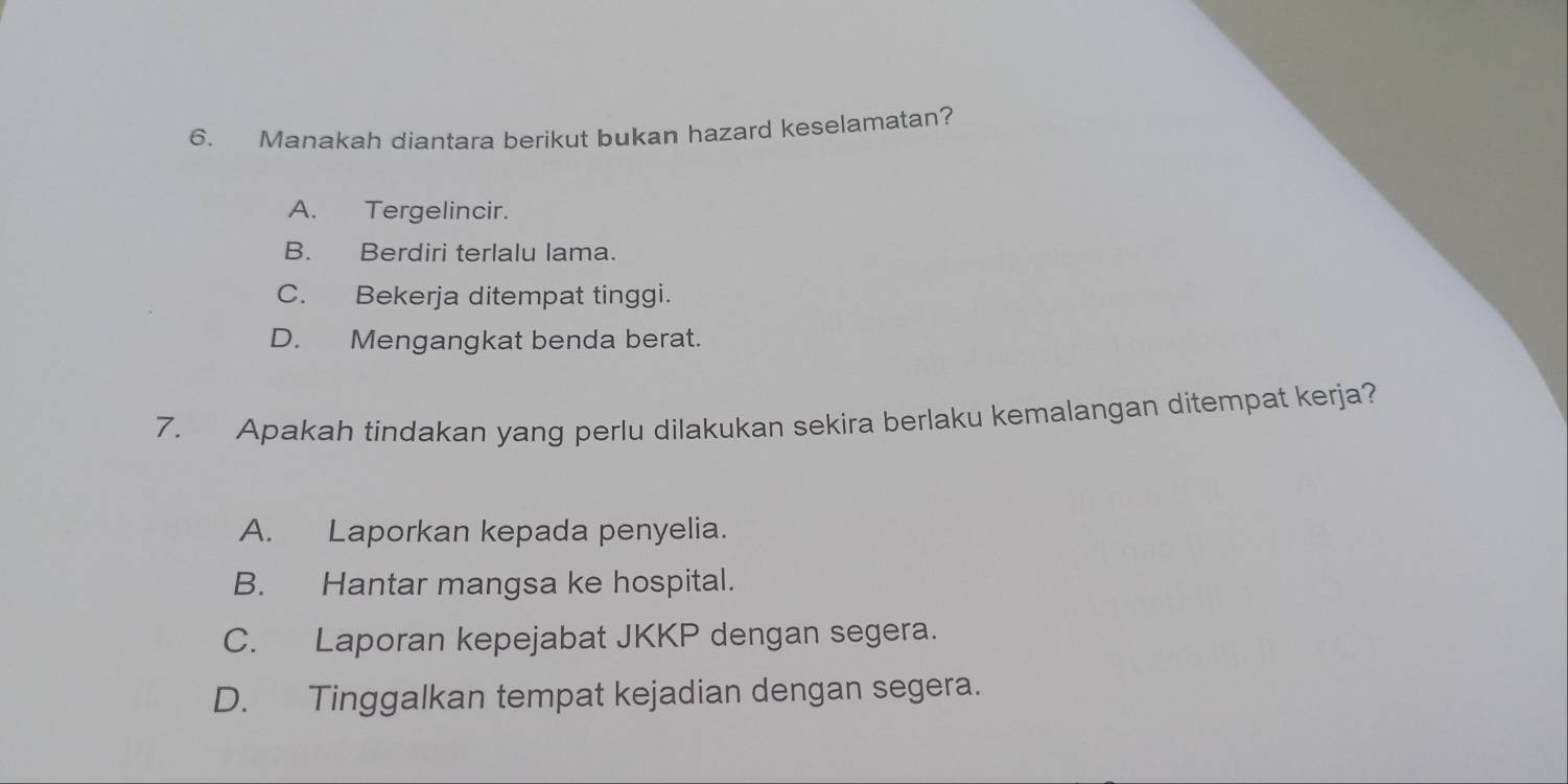 Manakah diantara berikut bukan hazard keselamatan?
A. Tergelincir.
B. Berdiri terlalu lama.
C. Bekerja ditempat tinggi.
D. Mengangkat benda berat.
7. Apakah tindakan yang perlu dilakukan sekira berlaku kemalangan ditempat kerja?
A. Laporkan kepada penyelia.
B. Hantar mangsa ke hospital.
C. Laporan kepejabat JKKP dengan segera.
D. Tinggalkan tempat kejadian dengan segera.