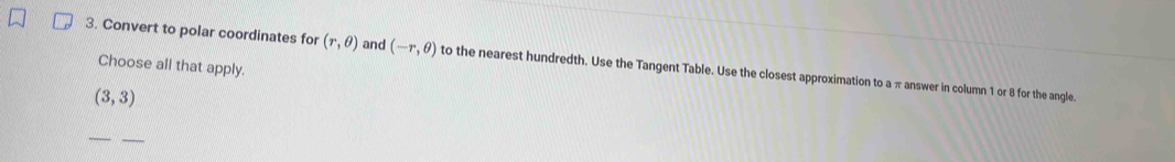 Convert to polar coordinates for (r,θ ) and (-r,θ ) to the nearest hundredth. Use the Tangent Table. Use the closest approximation to a π answer in column 1 or 8 for the angle.
Choose all that apply.
(3,3)
_