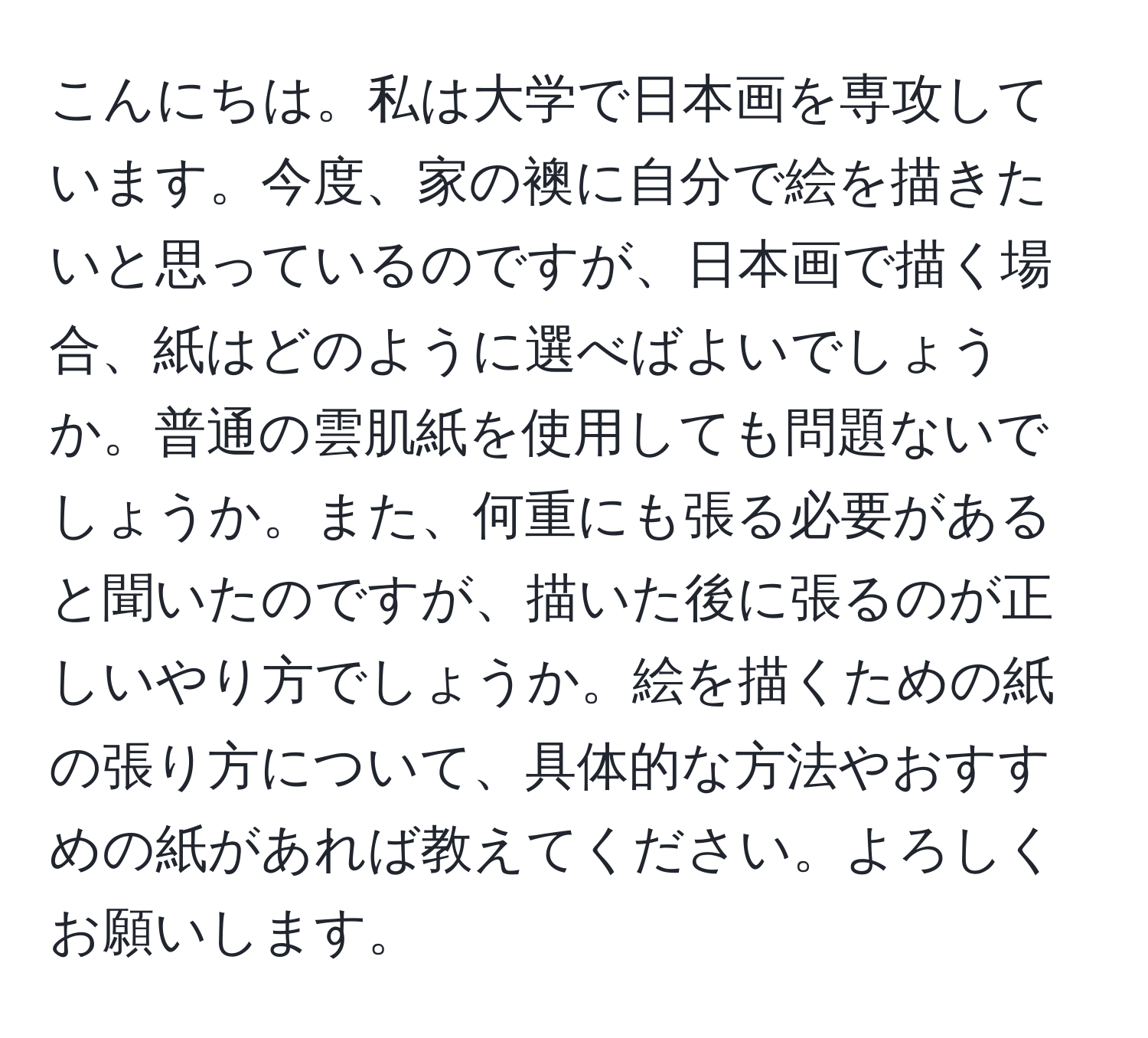 こんにちは。私は大学で日本画を専攻しています。今度、家の襖に自分で絵を描きたいと思っているのですが、日本画で描く場合、紙はどのように選べばよいでしょうか。普通の雲肌紙を使用しても問題ないでしょうか。また、何重にも張る必要があると聞いたのですが、描いた後に張るのが正しいやり方でしょうか。絵を描くための紙の張り方について、具体的な方法やおすすめの紙があれば教えてください。よろしくお願いします。