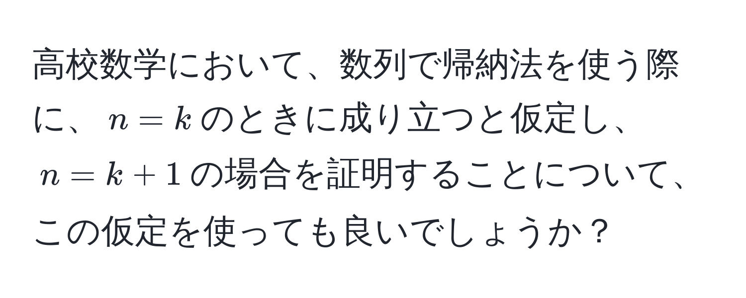 高校数学において、数列で帰納法を使う際に、$n=k$のときに成り立つと仮定し、$n=k+1$の場合を証明することについて、この仮定を使っても良いでしょうか？