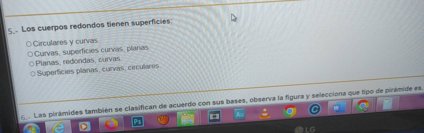 Los cuerpos redondos tienen superficies:
Circulares y curvas
Curvas, superficies curvas, planas
Planas, redondas, curvas.
Superficies planas, curvas, circulares
6 Las pirámides también se clasifican de acuerdo con sus bases, observa la figura y selecciona que tipo de pirámide es.