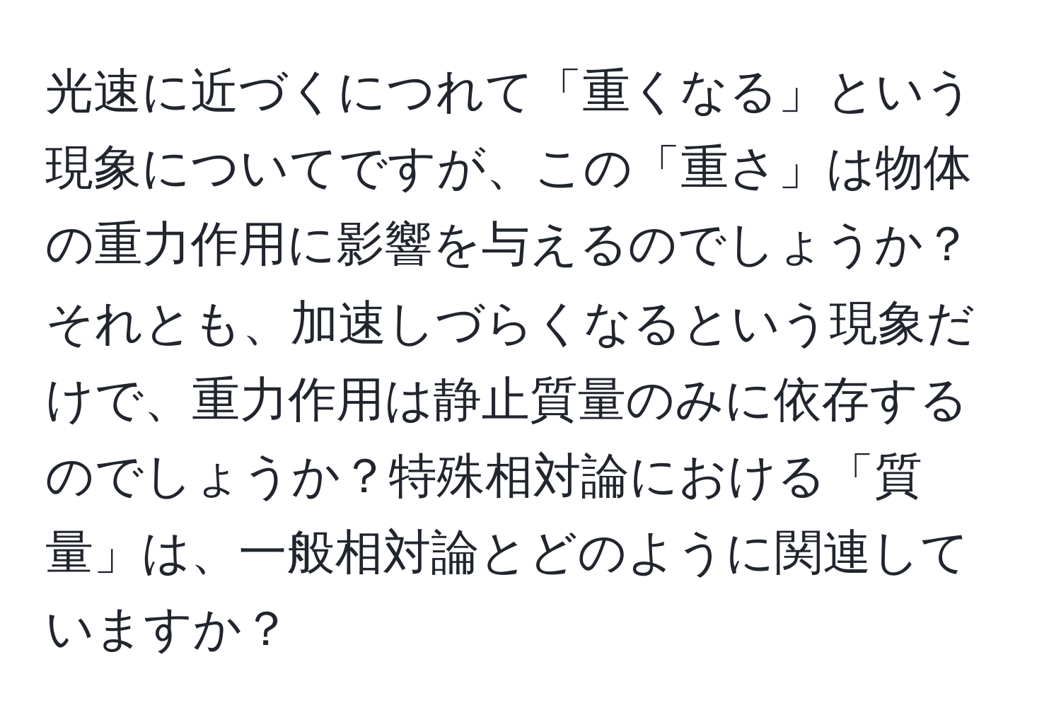 光速に近づくにつれて「重くなる」という現象についてですが、この「重さ」は物体の重力作用に影響を与えるのでしょうか？それとも、加速しづらくなるという現象だけで、重力作用は静止質量のみに依存するのでしょうか？特殊相対論における「質量」は、一般相対論とどのように関連していますか？