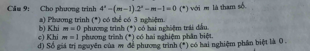 Cho phương trình 4^x-(m-1).2^x-m-1=0 (*) với m là tham số. 
a) Phương trình (*) có thể có 3 nghiệm. 
b) Khi m=0 phương trình (*) có hai nghiệm trái dấu. 
c) Khi m=1 phương trình (*) có hai nghiệm phân biệt. 
d) Số giá trị nguyên của m để phương trình (*) có hai nghiệm phân biệt là 0.