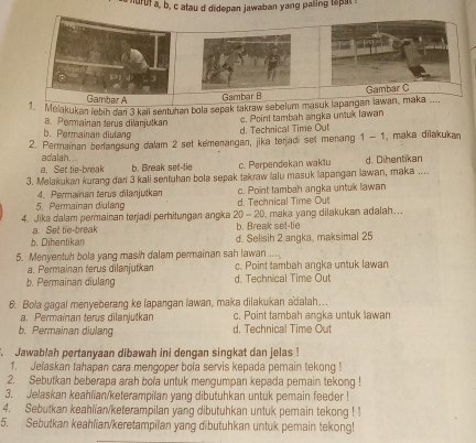 nurufa, b, c atau d didepan jawaban yang paling tapat s
Gambar A
Gambar B
1. Melakukan lebih dan 3 kali sentuhan bola sepak takraw sebelum masuk lapangan lawan, maka .... Gambar C
a. Permainan terus dilanjulkan
c. Point tambah srgka untuk Iawan
h Permainan diulang
d. Technical Time Out
2. Permainan berangsung dalam 2 set kemenangan, jika teradi set menang 1 - 1 , maka dīlakukan
adalah..
a. Set tie-break b. Break set-tie c. Perpendekan waktu d. Dihentikan
3. Melakukan kurang dan 3 kali sentuhan bola sepak takraw lalu masuk lapangan lawan, maka ....
4. Permaïnan terus dilanjutkan
5. Permaïnan diulang d. Technical Time Out c. Point tambah angka untulk lawan
4. Jika dalam permainan terjadi perhitungan angka 20 - 20, maka yang dilakukan adalah...
a. Set tie-break b. Break set-tie
b. Dihentikan d. Selisih 2 angka, maksimal 25
5. Menyentuh bola yang masih dalam permainan sah lawan -..
a. Permainan terus dilanjutkan c. Point tambah angka untuk lawan
b. Permainan diulang d. Technical Time Out
6. Bola gagal menyeberang ke lapangan lawan, maka dilakukan adalah…
a. Permainan terus dilanjutkan c. Point tambah angka untuk lawan
b. Permainan diulang d. Technical Time Out
Jawablah pertanyaan dibawah ini dengan singkat dan jelas 
1. Jelaskan tahapan cara mengoper bola servis kepada pemain tekong !
2. Sebutkan beberapa arah bola untuk mengumpan kepada pemain tekong !
3. Jelaskan keahiian/keterampilan yang dibutuhkan untuk pemain feeder !
4. Sebutkan keahlian/keterampilan yang dibutuhkan untuk pemain tekong ! !
5. Sebutkan keahlian/keretampilan yang dibutuhkan untuk pemain tekong!