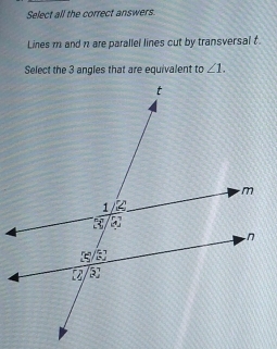 Select all the correct answers 
Lines m and n are parallel lines cut by transversal t. 
Select the 3 angles that are equivalent to ∠ 1.