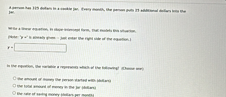 A person has 325 dollars in a cookie jar. Every month, the person puts 25 additional dollars into the
jar.
Write a linear equation, in slope-intercept form, that models this situation.
(Note: in y='prime  is already given -- just enter the right side of the equation.)
y=□
In the equation, the variable x represents which of the following? (Choose one)
the amount of money the person started with (dollars)
the total amount of money in the jar (dollars)
the rate of saving money (dollars per month)