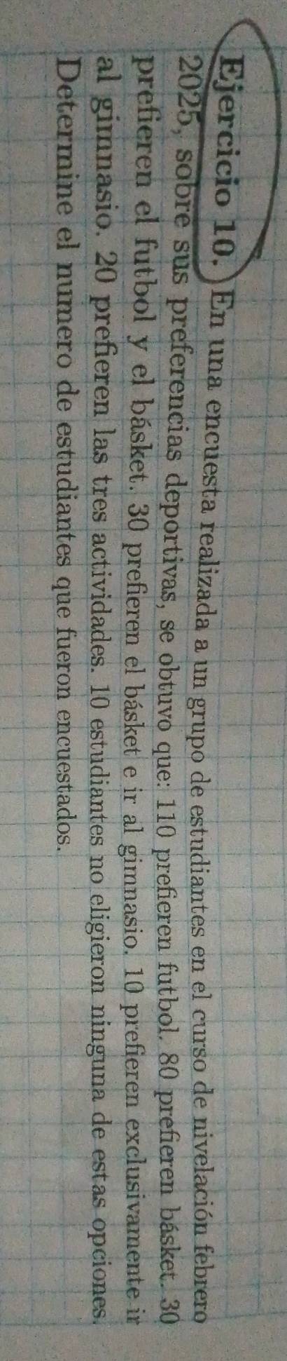 En una encuesta realizada a un grupo de estudiantes en el curso de nivelación febrero 
2025, sobre sus preferencias deportivas, se obtuvo que: 110 prefieren futbol. 80 prefieren básket. 30
prefieren el futbol y el básket. 30 prefieren el básket e ir al gimnasio. 10 prefieren exclusivamente ir 
al gimnasio. 20 prefieren las tres actividades. 10 estudiantes no eligieron ninguna de estas opciones. 
Determine el numero de estudiantes que fueron encuestados.