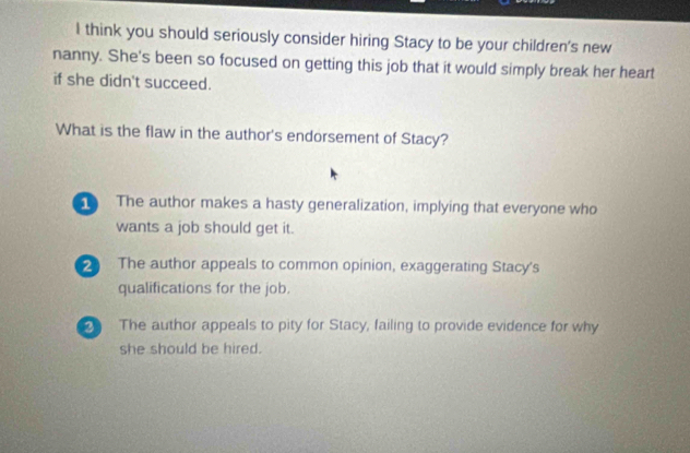 think you should seriously consider hiring Stacy to be your children's new
nanny. She's been so focused on getting this job that it would simply break her heart
if she didn't succeed.
What is the flaw in the author's endorsement of Stacy?
The author makes a hasty generalization, implying that everyone who
wants a job should get it.
The author appeals to common opinion, exaggerating Stacy's
qualifications for the job.
The author appeals to pity for Stacy, failing to provide evidence for why
she should be hired.