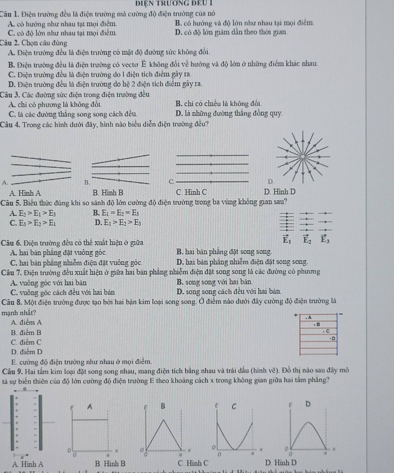 điện trương đểu 1
Câu 1. Điện trường đều là điện trường mả cường độ điện trường của nó
A. có hướng như nhau tại mọi điểm B. có hướng và độ lớn như nhau tại mọi điểm
C. có độ lớn như nhau tại mọi điểm. D. có độ lớn giảm dần theo thời gian.
Câu 2. Chọn câu đúng
A. Điện trường đều là điện trường có mật độ đường sức không đổi.
B. Điện trường đều là điện trường có vectơ É không đổi về hướng và độ lớn ở những điểm khác nhau.
C. Điện trường đều là điện trường do l điện tích điểm gây ra.
D. Điện trường đều là điện trường do hệ 2 điện tích điểm gây ra.
Câu 3. Các đường sức điện trong điện trường đều
A. chỉ có phương là không đổi B. chỉ có chiều là không đổi.
C. là các đường thẳng song song cách đều D. là những đường thắng đồng quy
Câu 4. Trong các hình dưới đây, hình nảo biểu diễn điện trường đều?
A.
B.
C.
A. Hinh A B. Hinh B C. Hinh C D. Hinh D
Câu 5. Biểu thức đúng khi so sánh độ lớn cường độ điện trường trong ba vùng không gian sau?
A. E_2>E_1>E_3 B. E_1=E_2=E_3
C. E_3>E_2>E_1 D. E_1>E_2>E_3
Câu 6. Điện trường đều có thể xuất hiện ở giữa
vector E_1 vector E_2 vector E_3
A. hai bản phẳng đặt vuông góc. B. hai bản phẳng đặt song song.
C. hai bản phẳng nhiễm điện đặt vuông góc. D. hai bản phẳng nhiễm điện đặt song song.
Câu 7. Điện trường đều xuất hiện ở giữa hai bản phẳng nhiễm điện đặt song song là các đường có phương
A. vuông góc với hai bản B. song song với hai bản
C. vuông góc cách đều với hai bản D. song song cách đều với hai bản
Câu 8. Một điện trường được tạo bởi hai bận kim loại song song. Ở điểm nào dưới đây cường độ điện trường là
mạnh nhất?
A. điểm A
B. điểm B
C. điểm C
D. điểm D
E. cường độ điện trường như nhau ở mọi điểm.
Câu 9. Hai tấm kim loại đặt song song nhau, mang điện tích bằng nhau và trái dấu (hình vè). Đồ thị nào sau đây mô
tả sự biến thiên của độ lớn cường độ điện trường E theo khoảng cách x trong không gian giữa hai tầm phẳng?
E B
0
A. Hinh A B. Hinh B C. Hinh C D. Hình D