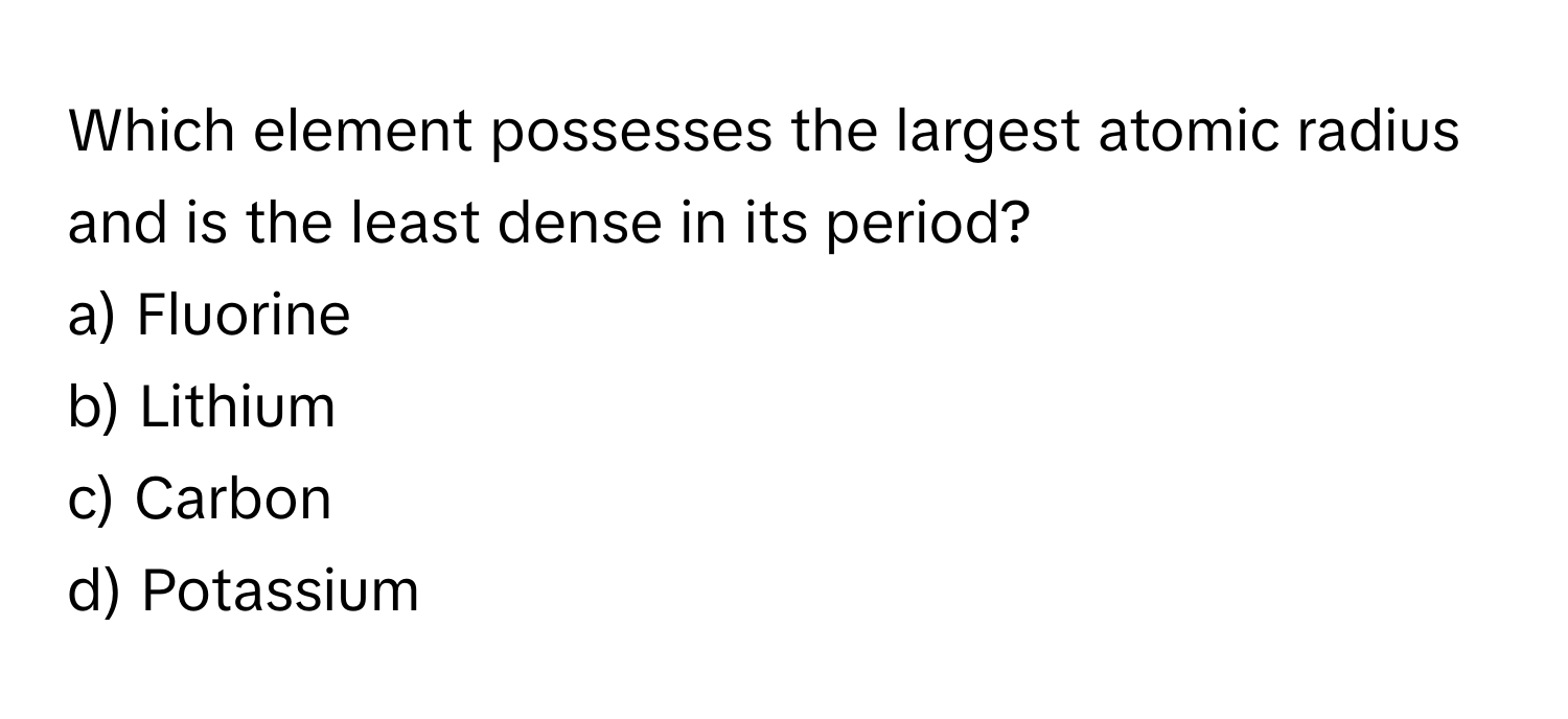 Which element possesses the largest atomic radius and is the least dense in its period? 

a) Fluorine 
b) Lithium 
c) Carbon 
d) Potassium