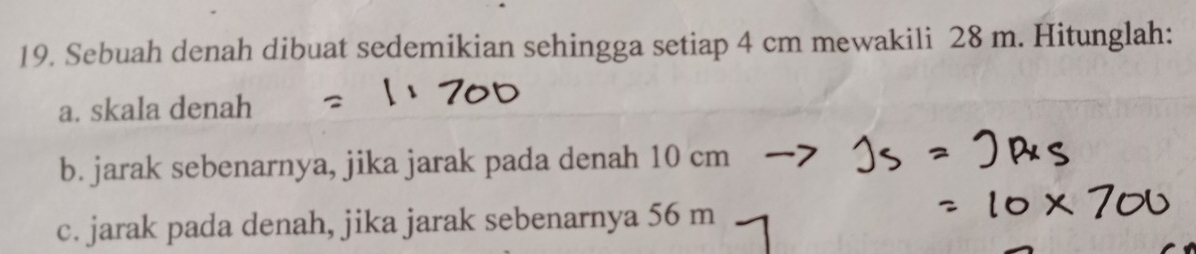 Sebuah denah dibuat sedemikian sehingga setiap 4 cm mewakili 28 m. Hitunglah: 
a. skala denah 
b. jarak sebenarnya, jika jarak pada denah 10 cm
c. jarak pada denah, jika jarak sebenarnya 56 m