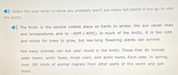 ) Select the best detail to show you probably won't see many tall plants if you go to visit 
the Arctic. 
The Arctic is the second coldest place on Earth. In winter, the sun never rises 
and temperatures sink to . -40°F (-40°C). In much of the Arctic, it is too cold 
and windy for trees to grow, but low-lying flowering plants can survive. 
Not many animals can live year round in the Arctic. Those that do include 
polar bears, arctic foxes, musk oxen, and arctic hares. Each year, in spring, 
over 180 kinds of animal migrate from other parts of the world and join 
them.