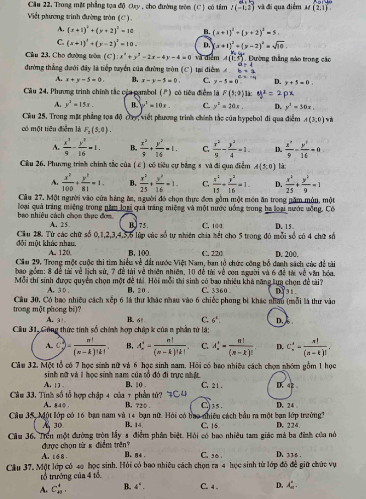 Trong mặt phẳng tọa độ Oxy , cho đường tròn (C) có tâm I(-1;2) và đi qua điểm M (2;1).
Viết phương trình đường tròn (C).
A. (x+1)^2+(y+2)^2=10
B. (x+1)^2+(y+2)^2=5.
C. (x+1)^2+(y-2)^2=10.
D. x+1)^2+(y-2)^2=sqrt(10).
Câu 23. Cho đường tròn (C): :x^2+y^2-2x-4y-4=0 và điểm A(1;5) Đường thẳng nào trong các
a=4
đường thẳng đưới đây là tiếp tuyển của đường tròn (C) tại điểm A . b=2
A. x+y-5=0. B. x-y-5=0. C. y-5=0 D. y+5=0.
Câu 24. Phương trình chính tắc của parabol (P) có tiêu điểm là F(5:0) là: 2px
A. y^2=15x. B. y^2=10x. C. y^2=20x. D. y^2=30x.
Câu 25. Trong mặt phẳng tọa độ Oxy, viết phương trình chính tắc của hypebol đi qua điểm A(3;0) và
có một tiêu điểm là F_2(5;0).
A.  x^2/9 - y^2/16 =1. B.  x^2/9 + y^2/16 =1. C.  x^2/9 - y^2/4 =1. D.  x^2/9 - y^2/16 =0.
Cầu 26. Phương trình chính tắc của (ε) có tiêu cự bằng 8 và đi qua điểm A(5;0) là:
A.  x^2/100 + y^2/81 =1. B.  x^2/25 + y^2/16 =1. C.  x^2/15 + y^2/16 =1. D.  x^2/25 + y^2/9 =1
Câu 27. Một người vào cửa hàng ăn, người đó chọn thực đơn gồm một món ăn trong năm món, một
loại quả tráng miệng trong năm loại quả tráng miệng và một nước uống trong ba loại nước uống. Có
bao nhiêu cách chọn thực đơn.
A. 25. B,7 5 C. 100 . D. 15 .
Câu 28. Từ các chữ số 0,1,2,3,4,5,6 lập các số tự nhiên chia hết cho 5 trong đó mỗi số có 4 chữ số
đôi một khác nhau.
A. 120. B. 100. C. 220. D. 200.
Câu 29. Trong một cuộc thi tìm hiểu về đất nước Việt Nam, ban tổ chức công bố danh sách các đề tài
bao gồm: 8 đề tài về lịch sử, 7 đề tài về thiên nhiên, 10 đề tài về con người và 6 đề tài về văn hóa.
Mỗi thí sinh được quyền chọn một đề tài. Hỏi mỗi thí sinh có bao nhiêu khả năng lựa chọn đề tài?
A. 30 . B. 2 0 . C. 3 360 . D.  31 .
Câu 30. Có bao nhiêu cách xếp 6 lá thư khác nhau vào 6 chiếc phong bì khác nhâu (mỗi lá thư vào
trong một phong bì)?
A. 31. B. 6! . C. 6^6. D. 6 .
Câu 31, Công thức tính số chính hợp chập k của n phần tử là:
A. c= n!/(n-k)!k! . B. A_n^(k=frac n!)(n-k)!k!. C. A_n^(k=frac n!)(n-k)! D. C_n^(k=frac n!)(n-k)!.
Câu 32. Một tổ có 7 học sinh nữ và 6 học sinh nam. Hỏi có bao nhiêu cách chọn nhóm gồm 1 học
sinh nữ và 1 học sinh nam của tổ đó đi trực nhật.
A. 13 . B. 10 . C. 2 1 . D. 42 .
Câu 33. Tính số tổ hợp chập 4 của 7 phần tử?
A. 840 . B. 720 . C.) 3 5 . D. 24 .
Câu 35, Một lớp có 16 bạn nam và 14 bạn nữ. Hỏi có bao nhiêu cách bầu ra một bạn lớp trưởng?
A 30. B. 14 C. 16. D. 224.
Câu 36. Trên một đường tròn lấy 8 điểm phân biệt. Hỏi có bao nhiêu tam giác mà ba đỉnh của nó
được chọn từ 8 điểm trên?
A. 168 . B. 84 . C. 56 . D. 336 .
Câu 37. Một lớp có 40 học sinh. Hỏi có bao nhiêu cách chọn ra 4 học sinh từ lớp đó để giữ chức vụ
tổ trưởng của 4 tổ.
A. C_(40)^4. B. 4^4. C. 4 . D. A_(40)^4.