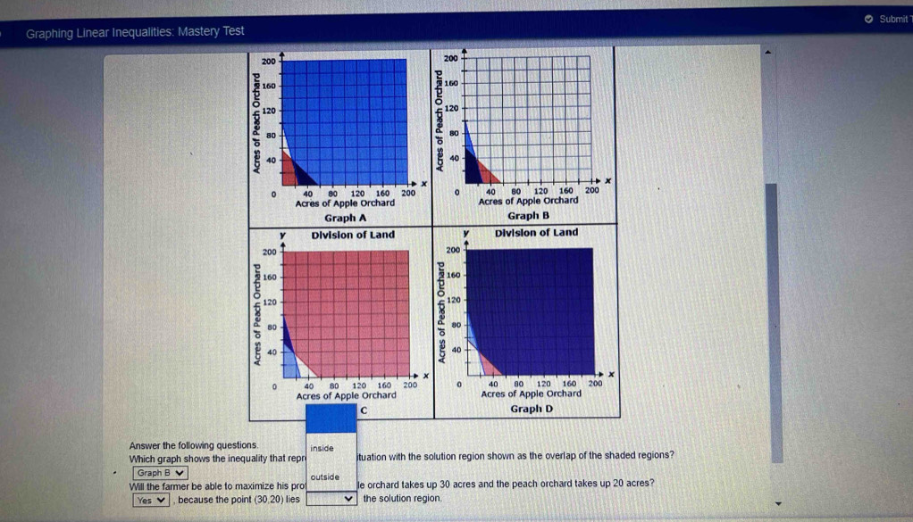 Submit 
Graphing Linear Inequalities: Mastery Test 

Acres A 
Graph A Graph B 

Acres of Apple Orchard 
Acres of Apple Orchard 
c Graph D 
Answer the following questions inside 
Which graph shows the inequality that repr ituation with the solution region shown as the overlap of the shaded regions? 
Graph B 
Will the farmer be able to maximize his pro outside le orchard takes up 30 acres and the peach orchard takes up 20 acres? 
Yes V , because the point (30,20) lies the solution region.