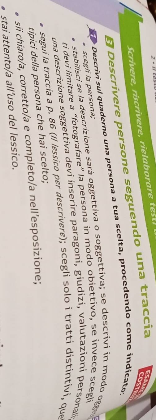 2· 11 
Scrivere, riscrivere, rielaborare test 
E Descrivere persone seguendo una traccia 
ESAME COSTRU 
Descrivi sul quaderno una persona a tua scelta, procedendo come indicato; 
scegli la persona; 
stabilisci se la descrizione sarà oggettiva o soggettiva; se descrivi in modo ogger 
ti devi limitare a “fotografare” la persona in modo obiettivo, se invece scegli 
una descrizione soggettiva devi inserire paragoni, giudizi, valutazioni personali- 
segui la traccia a p. 86 (Il lessico per descrivere); scegli solo i tratti distintivi, que 
tipici della persona che hai scelto; 
sii chiaro/a, corretto/a e completo/a nell’esposizione; 
stai attento/a all’uso del lessico.