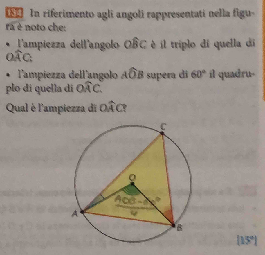 In riferimento agli angoli rappresentatí nella figu- 
ra è noto che: 
Tampiezza dell'angolo Owidehat BC è il triplo di quella di 
l'ampiezza dell'angolo . 2x )B supera di 60° il quadru-
B
plo di quella di widehat OAC. 
Qual è l'ampiezza di Owidehat AC
[15°]