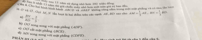 ay sau 15 năm sử dụng nhỏ hơn 292 triệu đồng
d Sau ít nhất 13 năm thi gia chiếc máy nhỏ hon một nữa giá trị ban đầu
Cầu 4, Chơ hai hình bình hành ABCD và ABEF không cũng nằm trong một mặt phẳng và có tâm lần lược
là O và O. Gọi M, N lần lượt là hai điểm trên các cạnh AE, BD sao cho AM= 1/3 AE, BN= 1/3 BD.
a)  BN/BD = 2/3 .
b) O song song với mặt phẳng (ADF).
c) OO cắt mặt phẳng (BCE) .
d) MfN song song với mặt phầng (CDFE) 
phản HLG
1ừ cậu 1 đến cậu 6