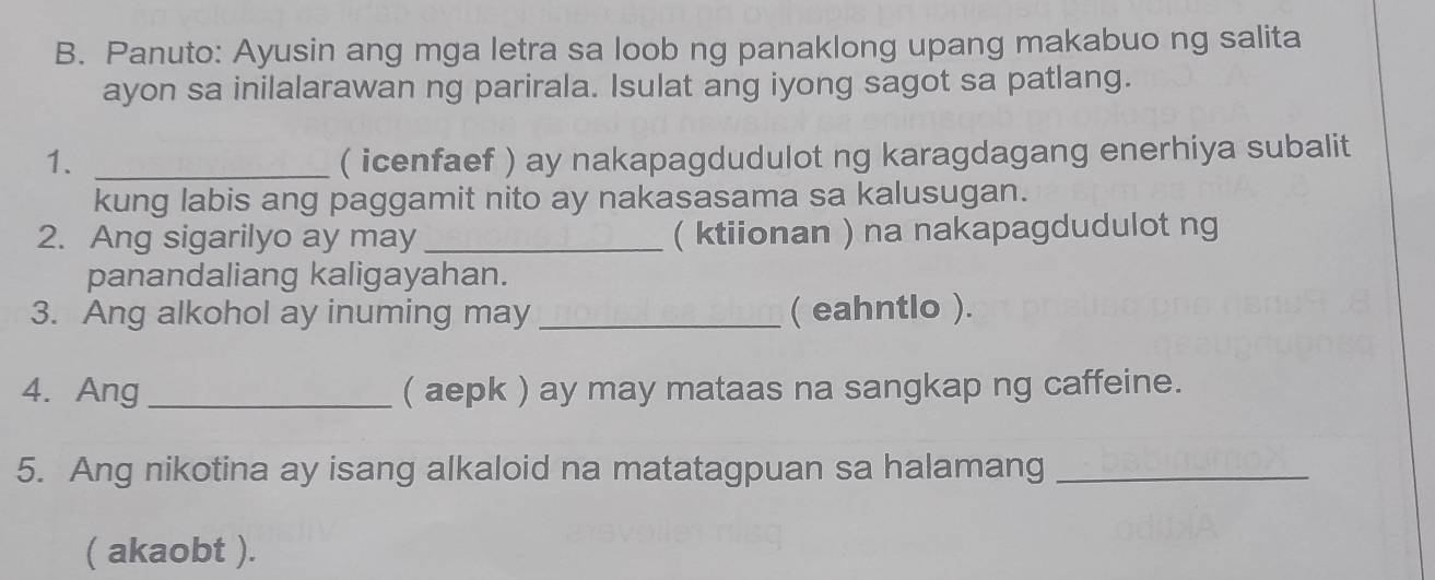 Panuto: Ayusin ang mga letra sa loob ng panaklong upang makabuo ng salita 
ayon sa inilalarawan ng parirala. Isulat ang iyong sagot sa patlang. 
1. _( icenfaef ) ay nakapagdudulot ng karagdagang enerhiya subalit 
kung labis ang paggamit nito ay nakasasama sa kalusugan. 
2. Ang sigarilyo ay may_ ( ktiionan ) na nakapagdudulot ng 
panandaliang kaligayahan. 
3. Ang alkohol ay inuming may_ ( eahntlo ). 
4. Ang_ ( aepk ) ay may mataas na sangkap ng caffeine. 
5. Ang nikotina ay isang alkaloid na matatagpuan sa halamang_ 
( akaobt ).