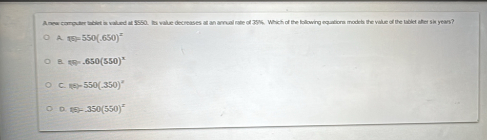 Anew computer tablet is valued at $550. Its value decreases at an annual rate of 35%. Which of the following equations models the value of the tablet after six years?
A 1(5)=550(.650)^x
B. f(s)=.650(550)^x
C f(5)=550(.350)^x
D. 15)=.350(550)^x